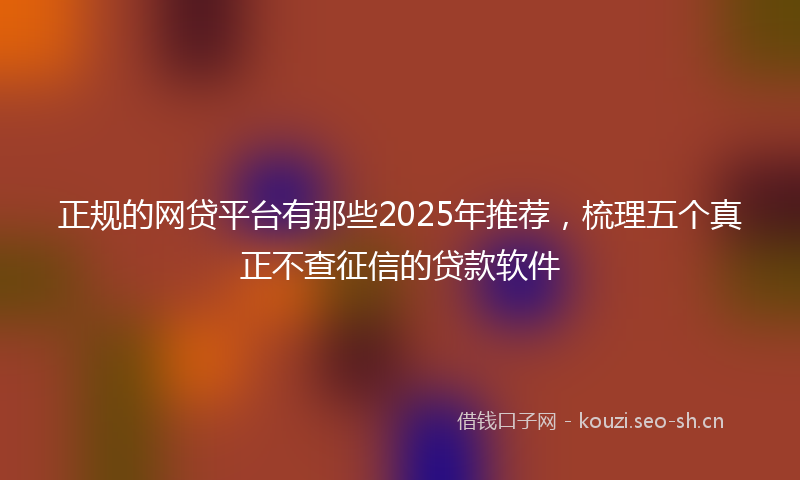 正规的网贷平台有那些2025年推荐，梳理五个真正不查征信的贷款软件