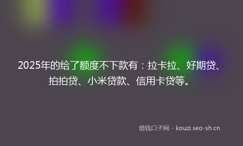 2025年的给了额度不下款有：拉卡拉、好期贷、拍拍贷、小米贷款、信用卡贷等。
