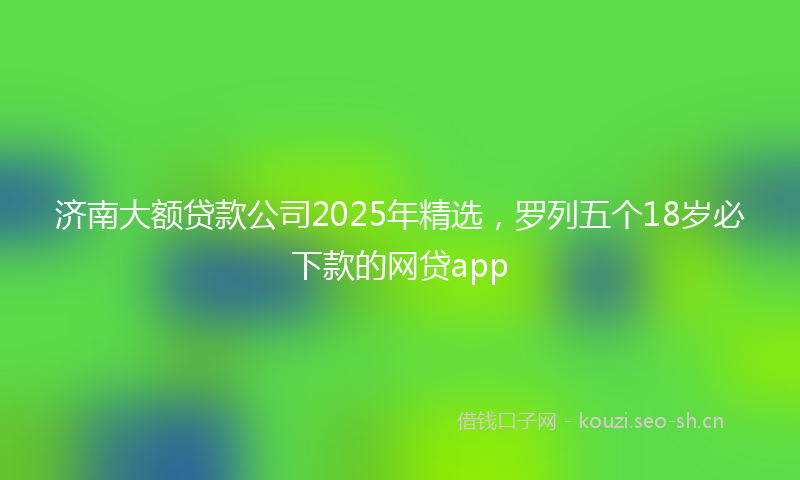 济南大额贷款公司2025年精选，罗列五个18岁必下款的网贷app