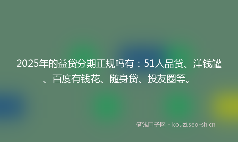 2025年的益贷分期正规吗有：51人品贷、洋钱罐、百度有钱花、随身贷、投友圈等。