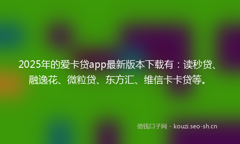 2025年的爱卡贷app最新版本下载有：读秒贷、融逸花、微粒贷、东方汇、维信卡卡贷等。
