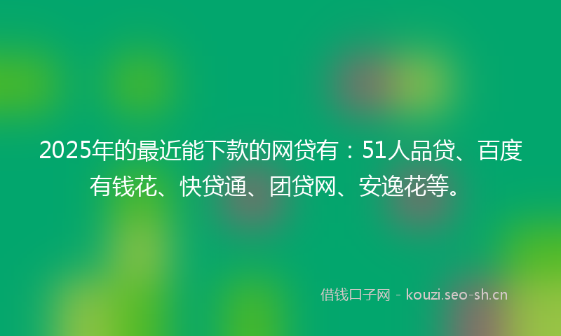 2025年的最近能下款的网贷有：51人品贷、百度有钱花、快贷通、团贷网、安逸花等。
