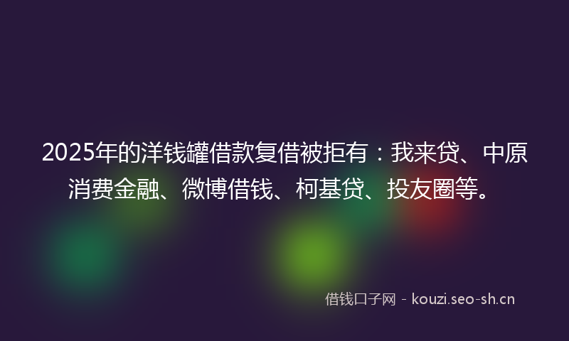 2025年的洋钱罐借款复借被拒有：我来贷、中原消费金融、微博借钱、柯基贷、投友圈等。