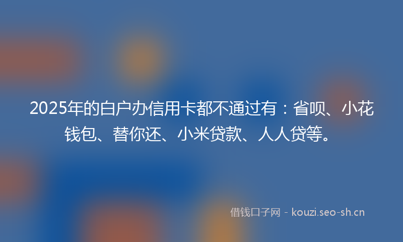 2025年的白户办信用卡都不通过有：省呗、小花钱包、替你还、小米贷款、人人贷等。