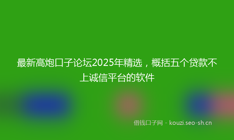最新高炮口子论坛2025年精选,概括五个贷款不上诚信平台的软件