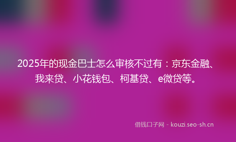 2025年的现金巴士怎么审核不过有：京东金融、我来贷、小花钱包、柯基贷、e微贷等。