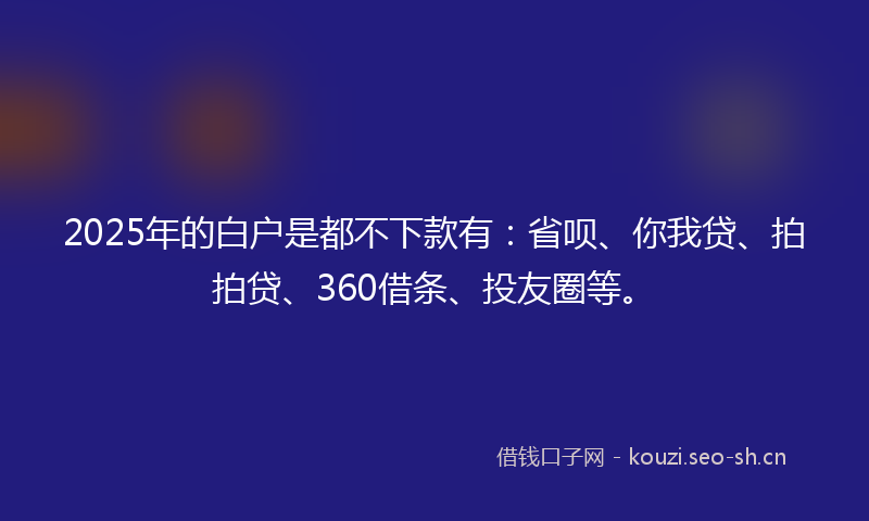 2025年的白户是都不下款有：省呗、你我贷、拍拍贷、360借条、投友圈等。