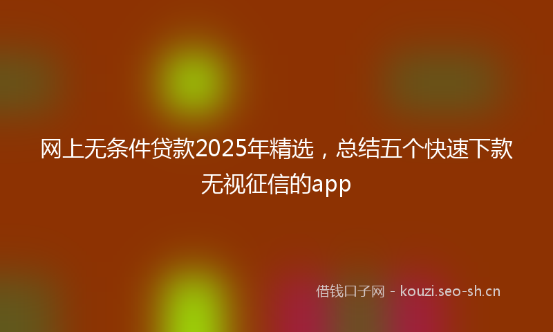网上无条件贷款2025年精选，总结五个快速下款无视征信的app