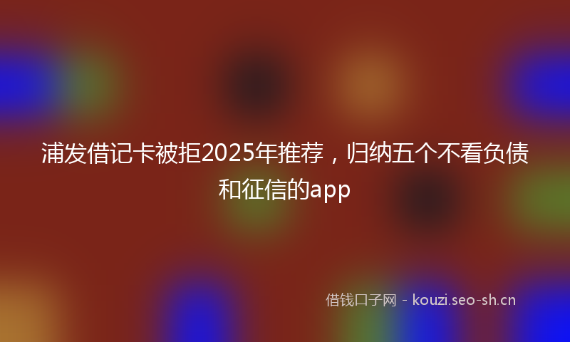 浦发借记卡被拒2025年推荐，归纳五个不看负债和征信的app