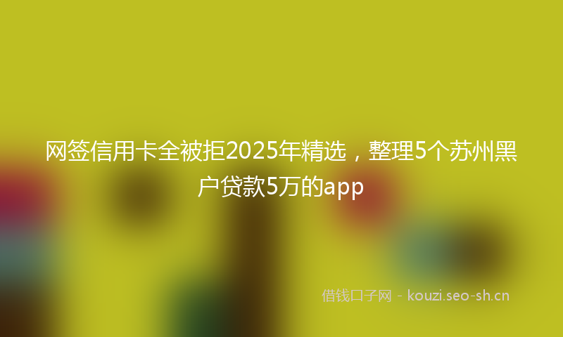 网签信用卡全被拒2025年精选，整理5个苏州黑户贷款5万的app