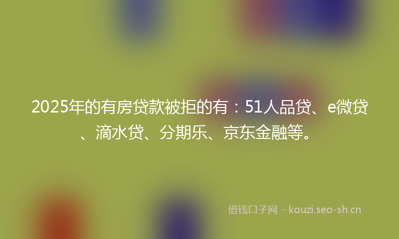 2025年的有房贷款被拒的有：51人品贷、e微贷、滴水贷、分期乐、京东金融等。