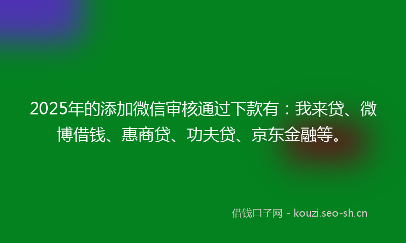 2025年的添加微信审核通过下款有：我来贷、微博借钱、惠商贷、功夫贷、京东金融等。