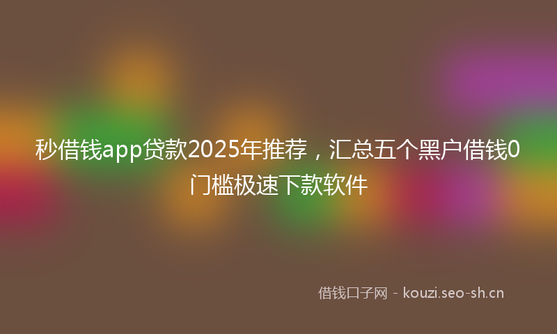 秒借钱app贷款2025年推荐，汇总五个黑户借钱0门槛极速下款软件