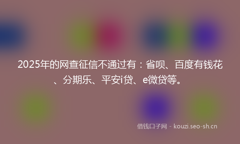 2025年的网查征信不通过有：省呗、百度有钱花、分期乐、平安i贷、e微贷等。