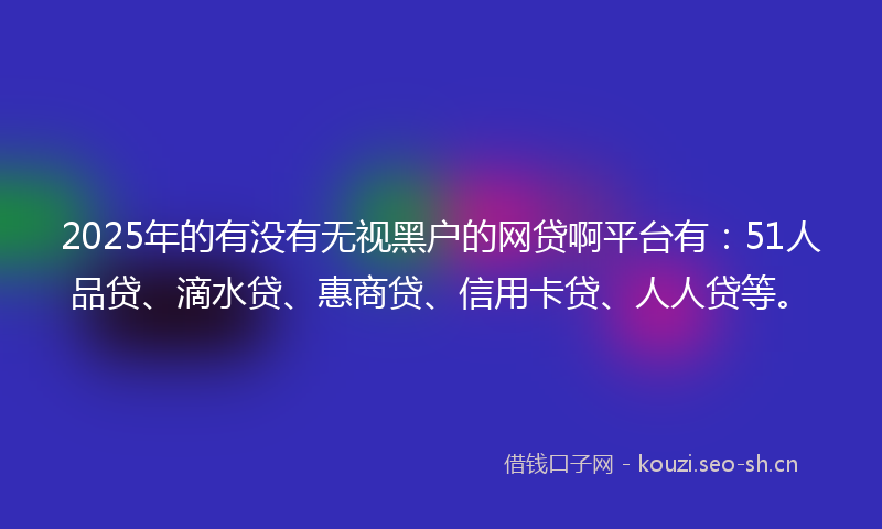 2025年的有没有无视黑户的网贷啊平台有：51人品贷、滴水贷、惠商贷、信用卡贷、人人贷等。