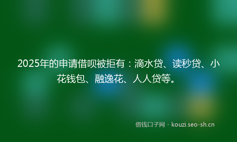 2025年的申请借呗被拒有：滴水贷、读秒贷、小花钱包、融逸花、人人贷等。