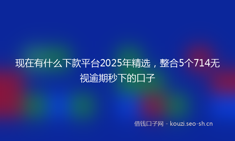 现在有什么下款平台2025年精选，整合5个714无视逾期秒下的口子