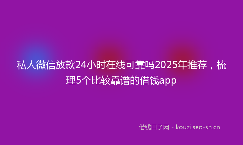 私人微信放款24小时在线可靠吗2025年推荐，梳理5个比较靠谱的借钱app