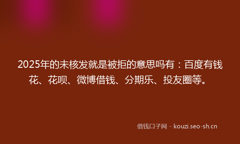 2025年的未核发就是被拒的意思吗有:百度有钱花、花呗、微博借钱、分期乐、投友圈等。