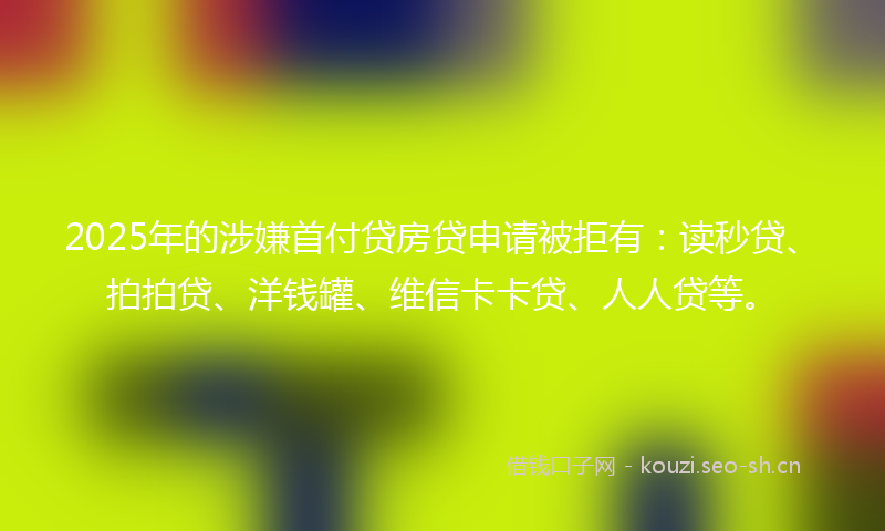 2025年的涉嫌首付贷房贷申请被拒有：读秒贷、拍拍贷、洋钱罐、维信卡卡贷、人人贷等。