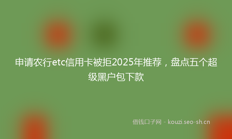 申请农行etc信用卡被拒2025年推荐，盘点五个超级黑户包下款