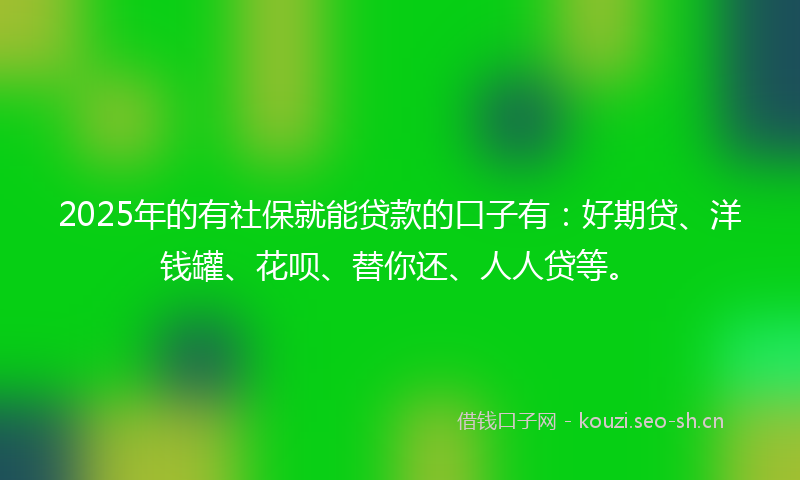 2025年的有社保就能贷款的口子有：好期贷、洋钱罐、花呗、替你还、人人贷等。