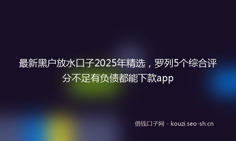 最新黑户放水口子2025年精选，罗列5个综合评分不足有负债都能下款app
