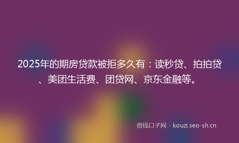 2025年的期房贷款被拒多久有：读秒贷、拍拍贷、美团生活费、团贷网、京东金融等。