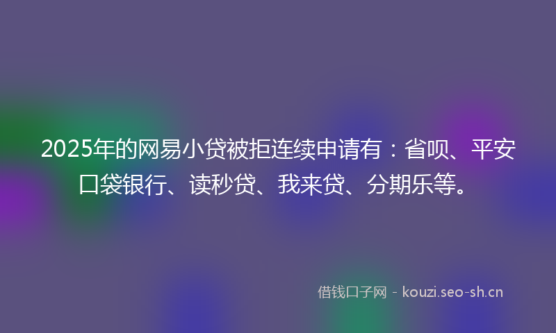 2025年的网易小贷被拒连续申请有：省呗、平安口袋银行、读秒贷、我来贷、分期乐等。