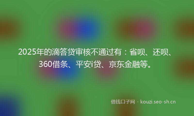 2025年的滴答贷审核不通过有：省呗、还呗、360借条、平安i贷、京东金融等。