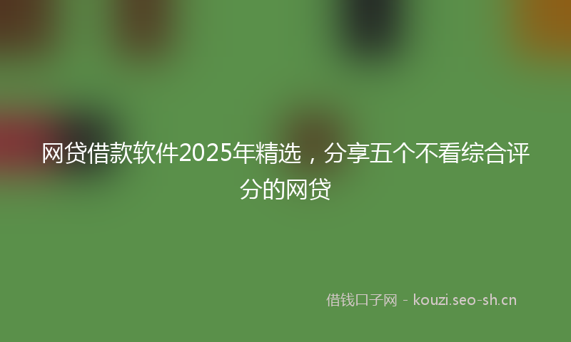 网贷借款软件2025年精选，分享五个不看综合评分的网贷
