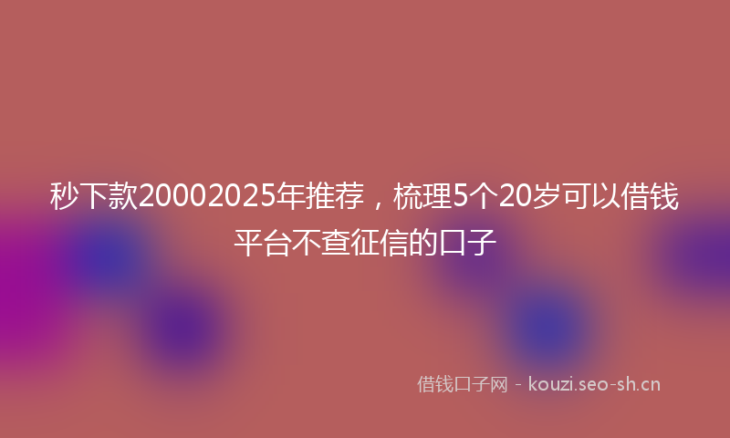 秒下款20002025年推荐，梳理5个20岁可以借钱平台不查征信的口子