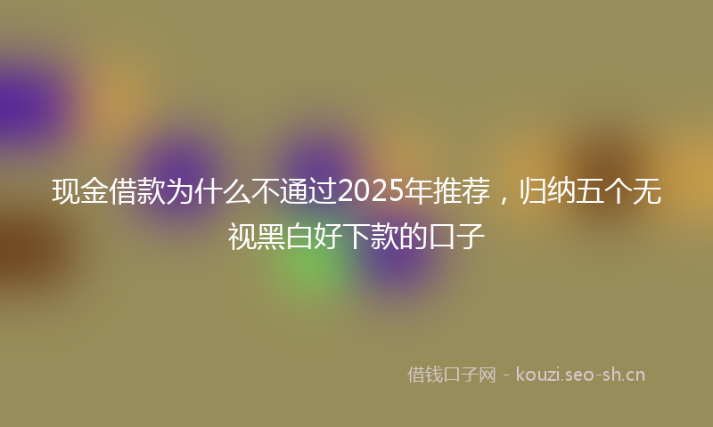 现金借款为什么不通过2025年推荐，归纳五个无视黑白好下款的口子
