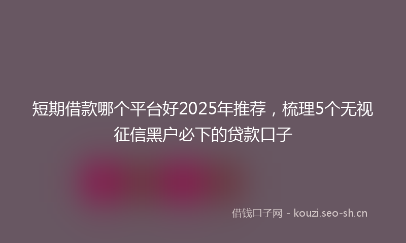 短期借款哪个平台好2025年推荐，梳理5个无视征信黑户必下的贷款口子