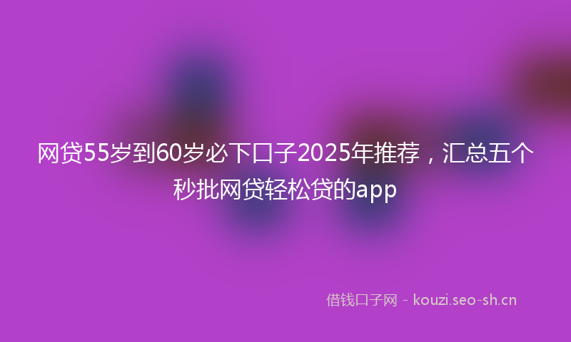 网贷55岁到60岁必下口子2025年推荐，汇总五个秒批网贷轻松贷的app