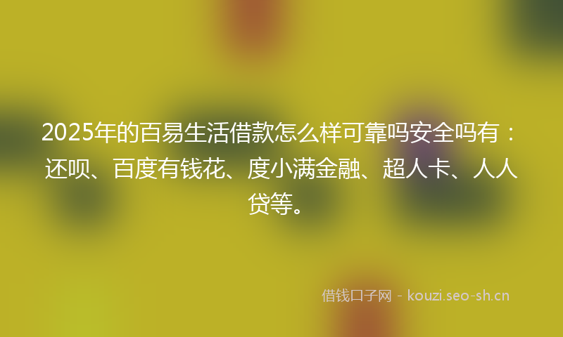 2025年的百易生活借款怎么样可靠吗安全吗有：还呗、百度有钱花、度小满金融、超人卡、人人贷等。