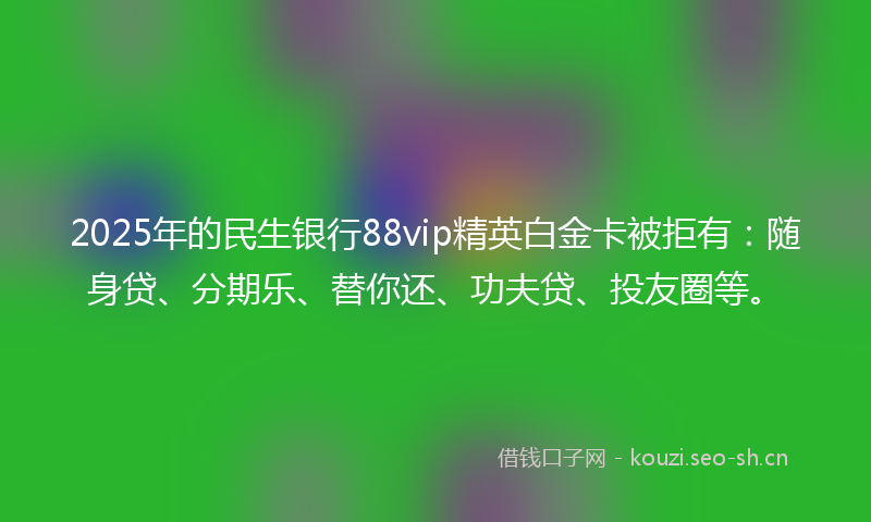 2025年的民生银行88vip精英白金卡被拒有：随身贷、分期乐、替你还、功夫贷、投友圈等。