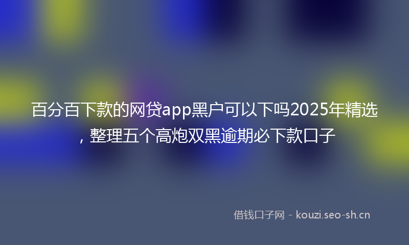 百分百下款的网贷app黑户可以下吗2025年精选，整理五个高炮双黑逾期必下款口子