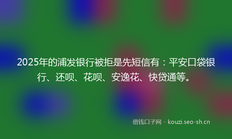 2025年的浦发银行被拒是先短信有：平安口袋银行、还呗、花呗、安逸花、快贷通等。