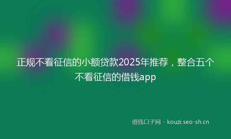 正规不看征信的小额贷款2025年推荐，整合五个不看征信的借钱app