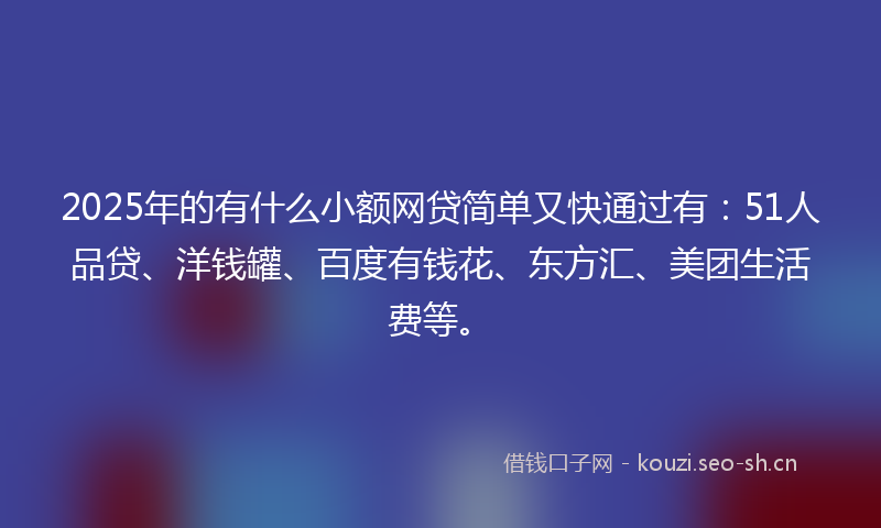 2025年的有什么小额网贷简单又快通过有：51人品贷、洋钱罐、百度有钱花、东方汇、美团生活费等。