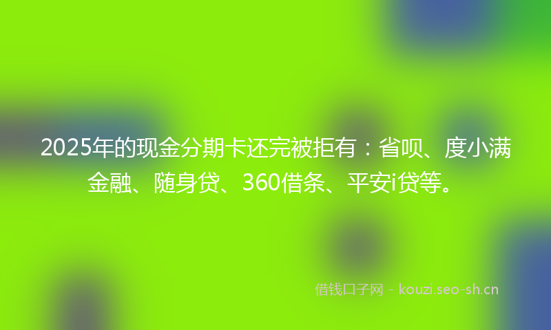 2025年的现金分期卡还完被拒有：省呗、度小满金融、随身贷、360借条、平安i贷等。