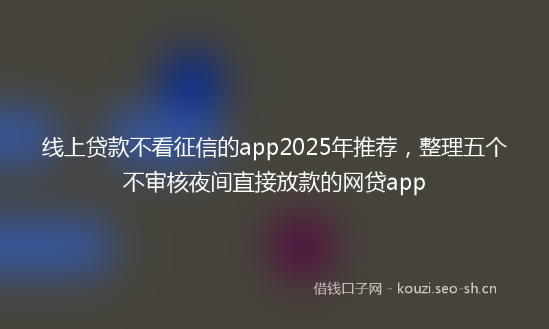 线上贷款不看征信的app2025年推荐，整理五个不审核夜间直接放款的网贷app