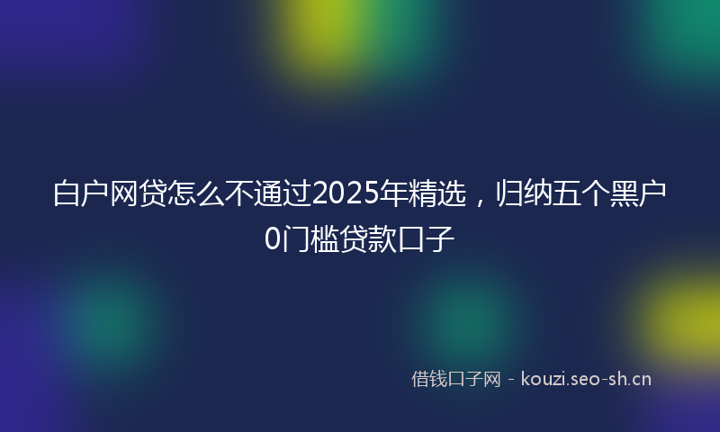 白户网贷怎么不通过2025年精选，归纳五个黑户0门槛贷款口子