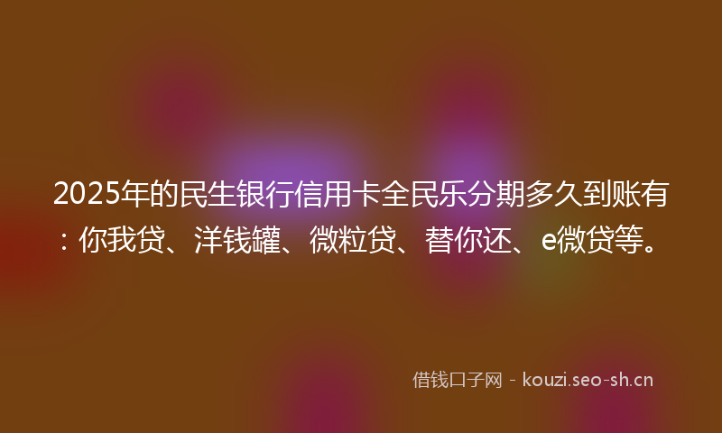 2025年的民生银行信用卡全民乐分期多久到账有：你我贷、洋钱罐、微粒贷、替你还、e微贷等。