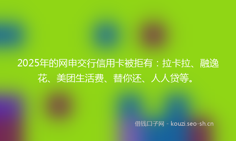 2025年的网申交行信用卡被拒有：拉卡拉、融逸花、美团生活费、替你还、人人贷等。