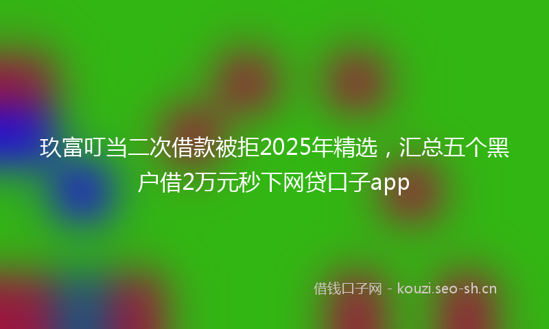 玖富叮当二次借款被拒2025年精选，汇总五个黑户借2万元秒下网贷口子app