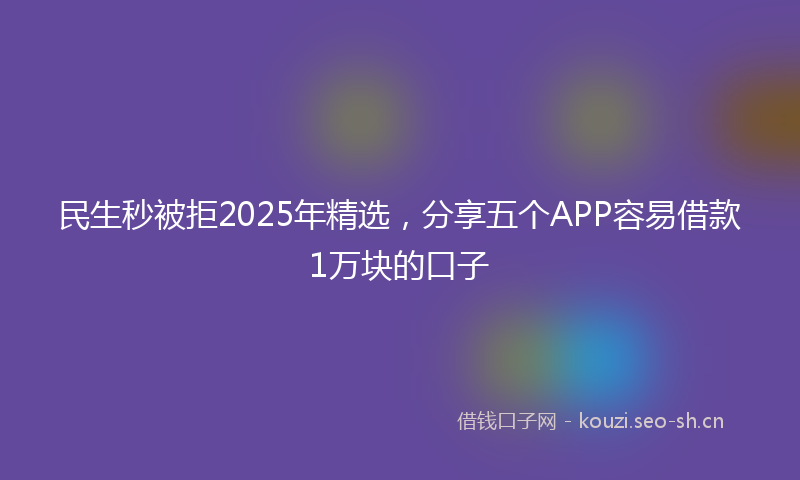 民生秒被拒2025年精选，分享五个APP容易借款1万块的口子