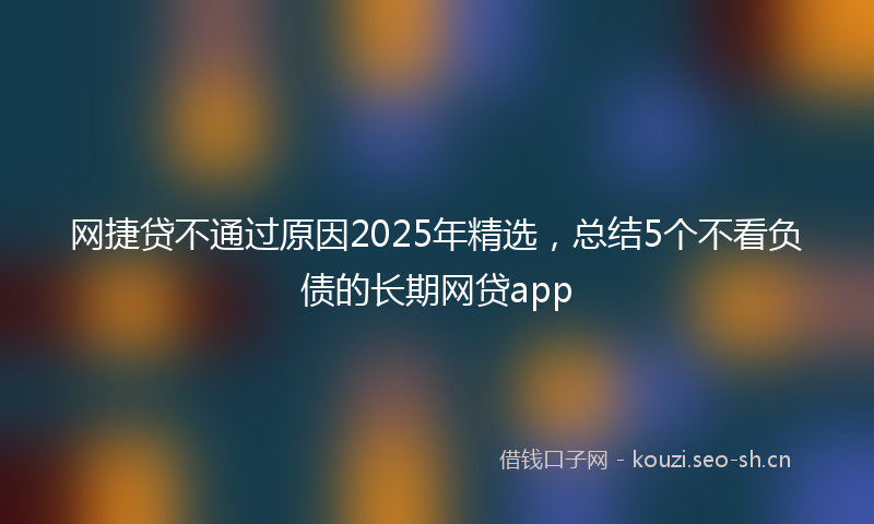 网捷贷不通过原因2025年精选，总结5个不看负债的长期网贷app