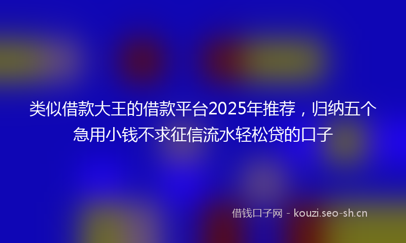 类似借款大王的借款平台2025年推荐，归纳五个急用小钱不求征信流水轻松贷的口子